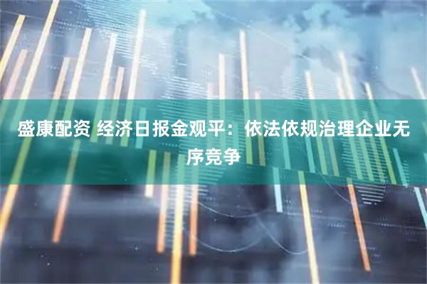 盛康配资 经济日报金观平：依法依规治理企业无序竞争