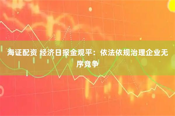 海证配资 经济日报金观平：依法依规治理企业无序竞争