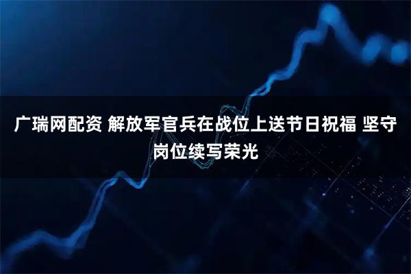 广瑞网配资 解放军官兵在战位上送节日祝福 坚守岗位续写荣光