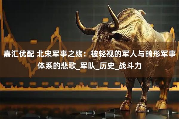 嘉汇优配 北宋军事之殇：被轻视的军人与畸形军事体系的悲歌_军队_历史_战斗力