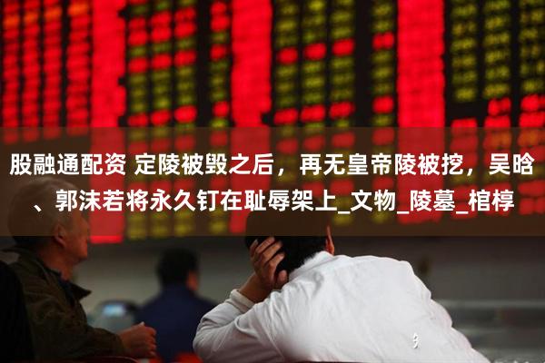 股融通配资 定陵被毁之后，再无皇帝陵被挖，吴晗、郭沫若将永久钉在耻辱架上_文物_陵墓_棺椁