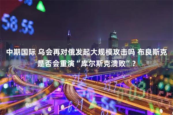 中期国际 乌会再对俄发起大规模攻击吗 布良斯克是否会重演“库尔斯克溃败”？