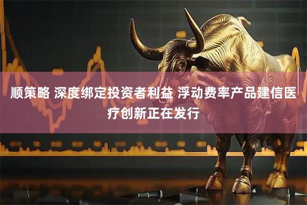 顺策略 深度绑定投资者利益 浮动费率产品建信医疗创新正在发行