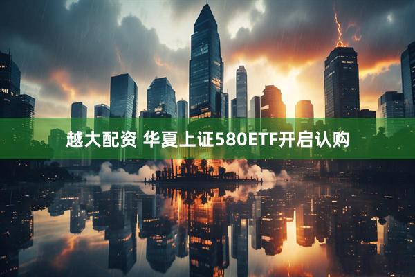 越大配资 华夏上证580ETF开启认购