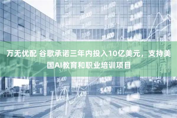 万无优配 谷歌承诺三年内投入10亿美元，支持美国AI教育和职业培训项目