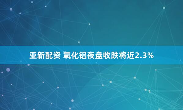 亚新配资 氧化铝夜盘收跌将近2.3%