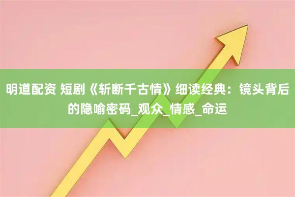 明道配资 短剧《斩断千古情》细读经典：镜头背后的隐喻密码_观众_情感_命运