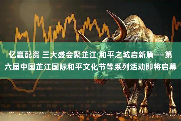 亿赢配资 三大盛会聚芷江 和平之城启新篇——第六届中国芷江国际和平文化节等系列活动即将启幕