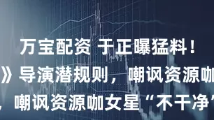 万宝配资 于正曝猛料！怒斥《前任》导演潜规则，嘲讽资源咖女星“不干净”