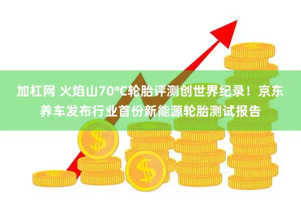 加杠网 火焰山70℃轮胎评测创世界纪录！京东养车发布行业首份新能源轮胎测试报告