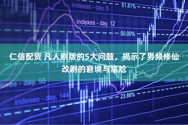 仁信配资 凡人剧版的5大问题，揭示了男频修仙改剧的窘境与尴尬