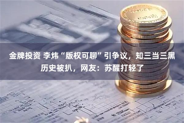 金牌投资 李炜“版权可聊”引争议，知三当三黑历史被扒，网友：苏醒打轻了