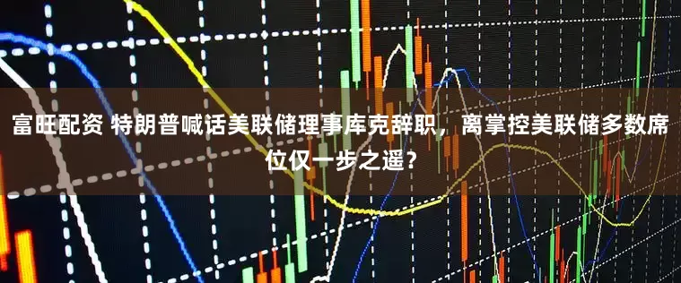 富旺配资 特朗普喊话美联储理事库克辞职，离掌控美联储多数席位仅一步之遥？
