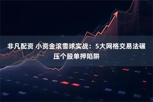 非凡配资 小资金滚雪球实战：5大网格交易法碾压个股单押陷阱