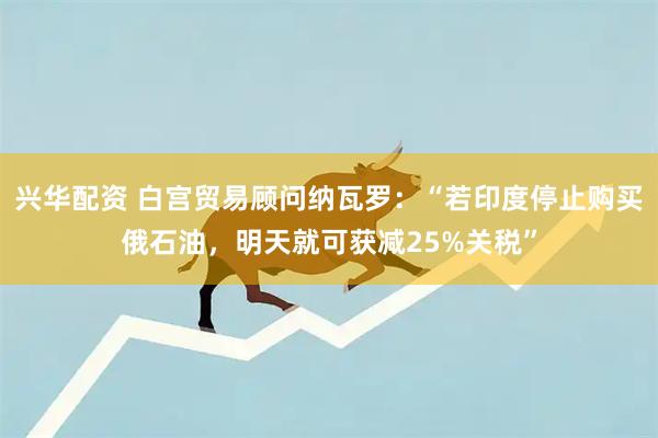 兴华配资 白宫贸易顾问纳瓦罗：“若印度停止购买俄石油，明天就可获减25%关税”