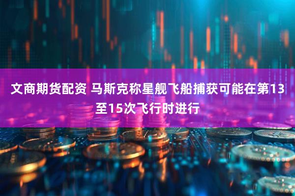 文商期货配资 马斯克称星舰飞船捕获可能在第13至15次飞行时进行