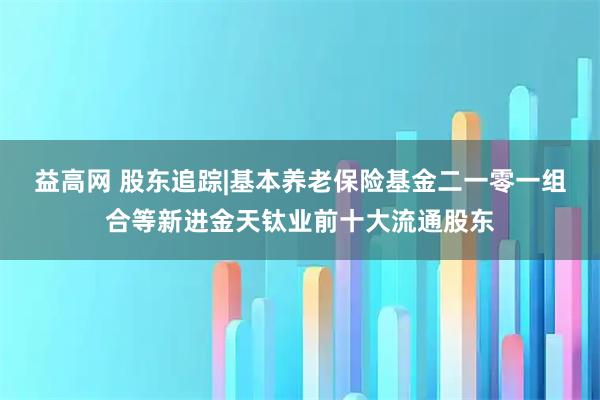 益高网 股东追踪|基本养老保险基金二一零一组合等新进金天钛业前十大流通股东