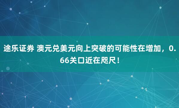 途乐证券 澳元兑美元向上突破的可能性在增加，0.66关口近在咫尺！