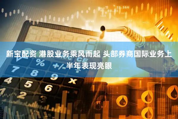 新宝配资 港股业务乘风而起 头部券商国际业务上半年表现亮眼