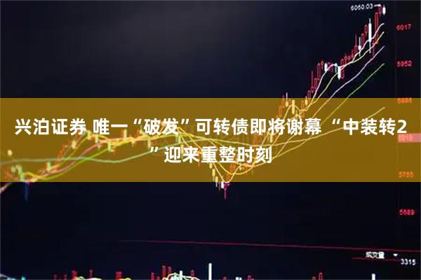 兴泊证券 唯一“破发”可转债即将谢幕 “中装转2”迎来重整时刻