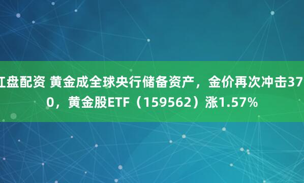 红盘配资 黄金成全球央行储备资产，金价再次冲击3700，黄金股ETF（159562）涨1.57%